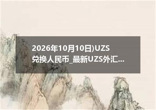 2026年10月10日)UZS兑换人民币_最新UZS外汇多少