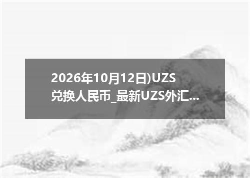 2026年10月12日)UZS兑换人民币_最新UZS外汇多少