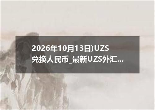 2026年10月13日)UZS兑换人民币_最新UZS外汇多少