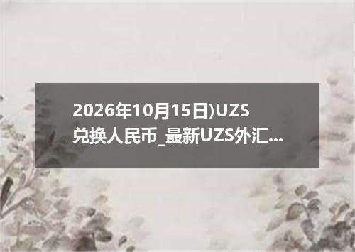 2026年10月15日)UZS兑换人民币_最新UZS外汇多少