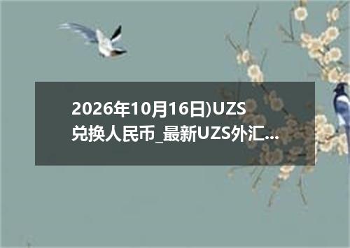 2026年10月16日)UZS兑换人民币_最新UZS外汇多少