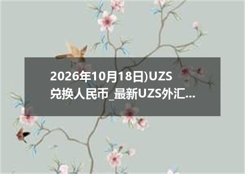 2026年10月18日)UZS兑换人民币_最新UZS外汇多少