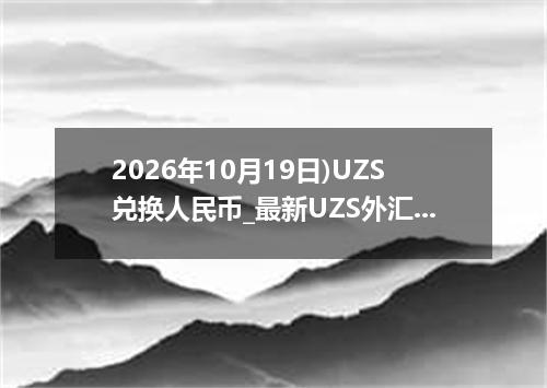 2026年10月19日)UZS兑换人民币_最新UZS外汇多少