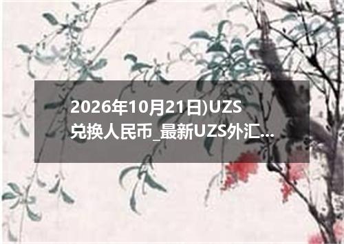 2026年10月21日)UZS兑换人民币_最新UZS外汇多少