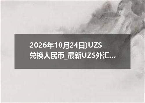 2026年10月24日)UZS兑换人民币_最新UZS外汇多少